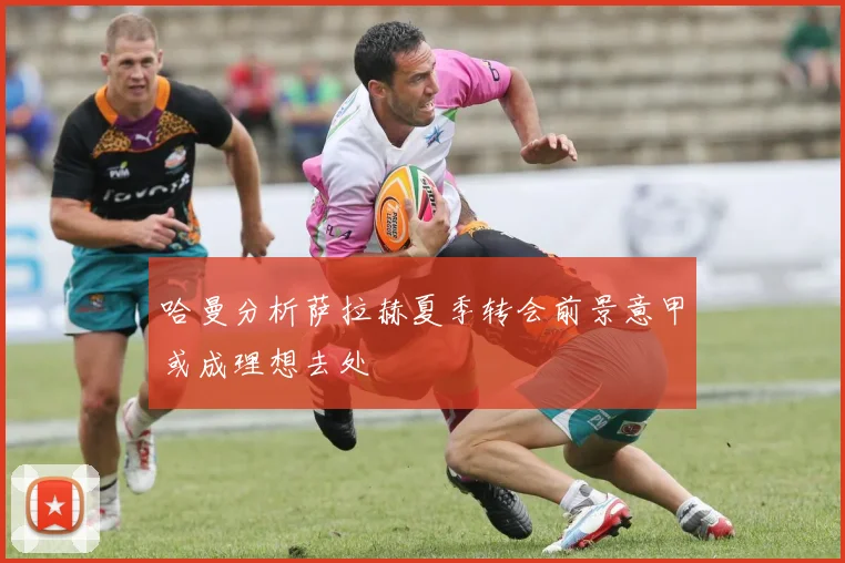 哈曼分析萨拉赫夏季转会前景意甲或成理想去处