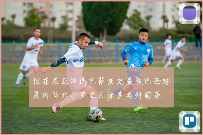 拉菲尼亚评选巴萨历史最佳巴西球员内马尔小罗里瓦尔多名列前茅