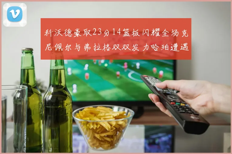 科沃德豪取23分14篮板闪耀全场克尼佩尔与弗拉格双双发力哈珀遭遇瓶颈表现低迷