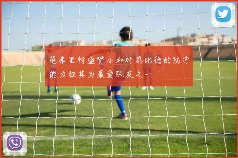 范弗里特盛赞小加对恩比德的防守能力称其为最爱队友之一