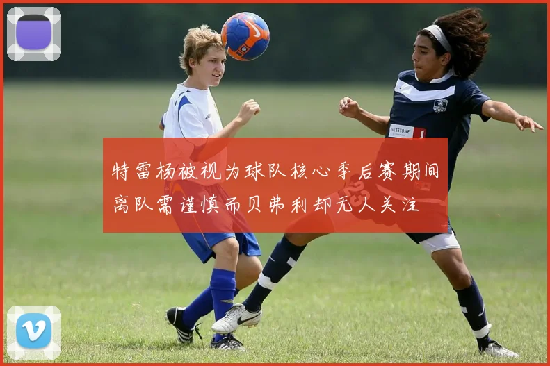 特雷杨被视为球队核心季后赛期间离队需谨慎而贝弗利却无人关注