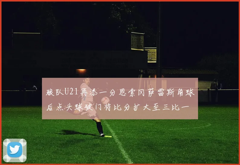 狼队U21再添一分恩索冈萨雷斯角球后点头球破门将比分扩大至三比一