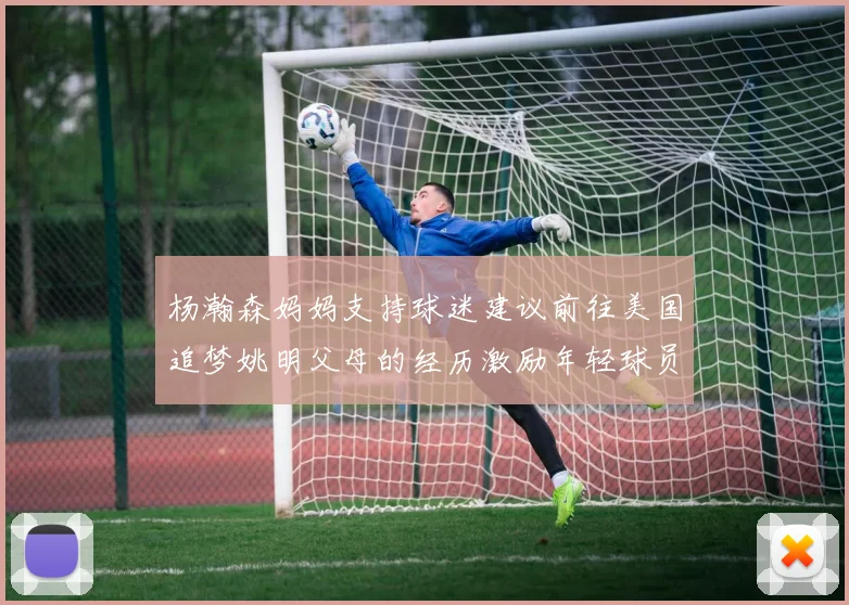 杨瀚森妈妈支持球迷建议前往美国追梦姚明父母的经历激励年轻球员