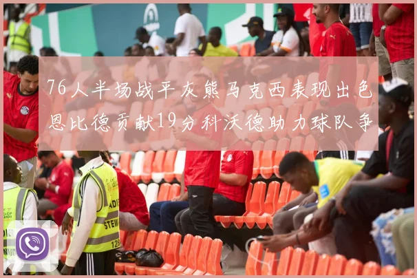 76人半场战平灰熊马克西表现出色恩比德贡献19分科沃德助力球队争胜