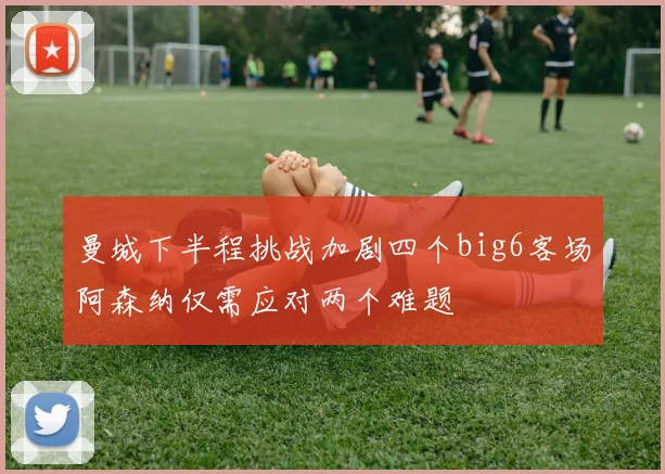 曼城下半程挑战加剧四个big6客场阿森纳仅需应对两个难题