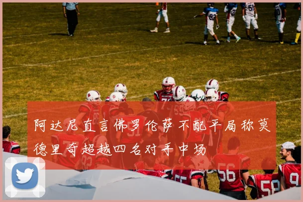 阿达尼直言佛罗伦萨不配平局称莫德里奇超越四名对手中场
