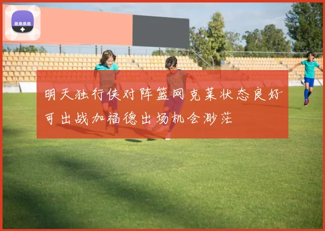 明天独行侠对阵篮网克莱状态良好可出战加福德出场机会渺茫