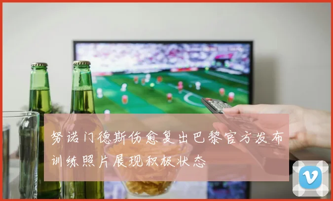努诺门德斯伤愈复出巴黎官方发布训练照片展现积极状态